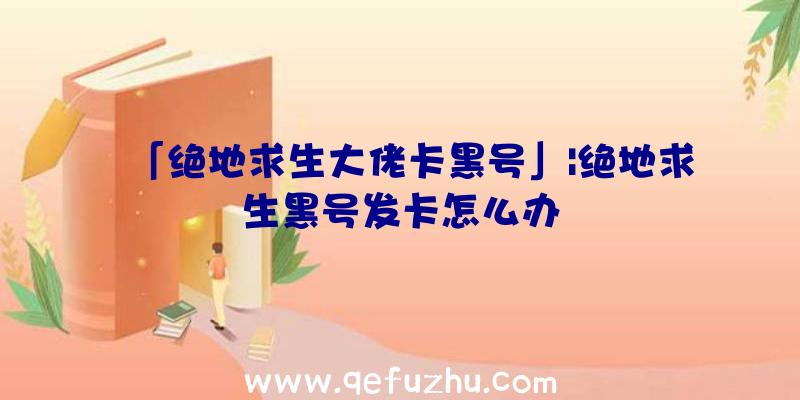 「绝地求生大佬卡黑号」|绝地求生黑号发卡怎么办